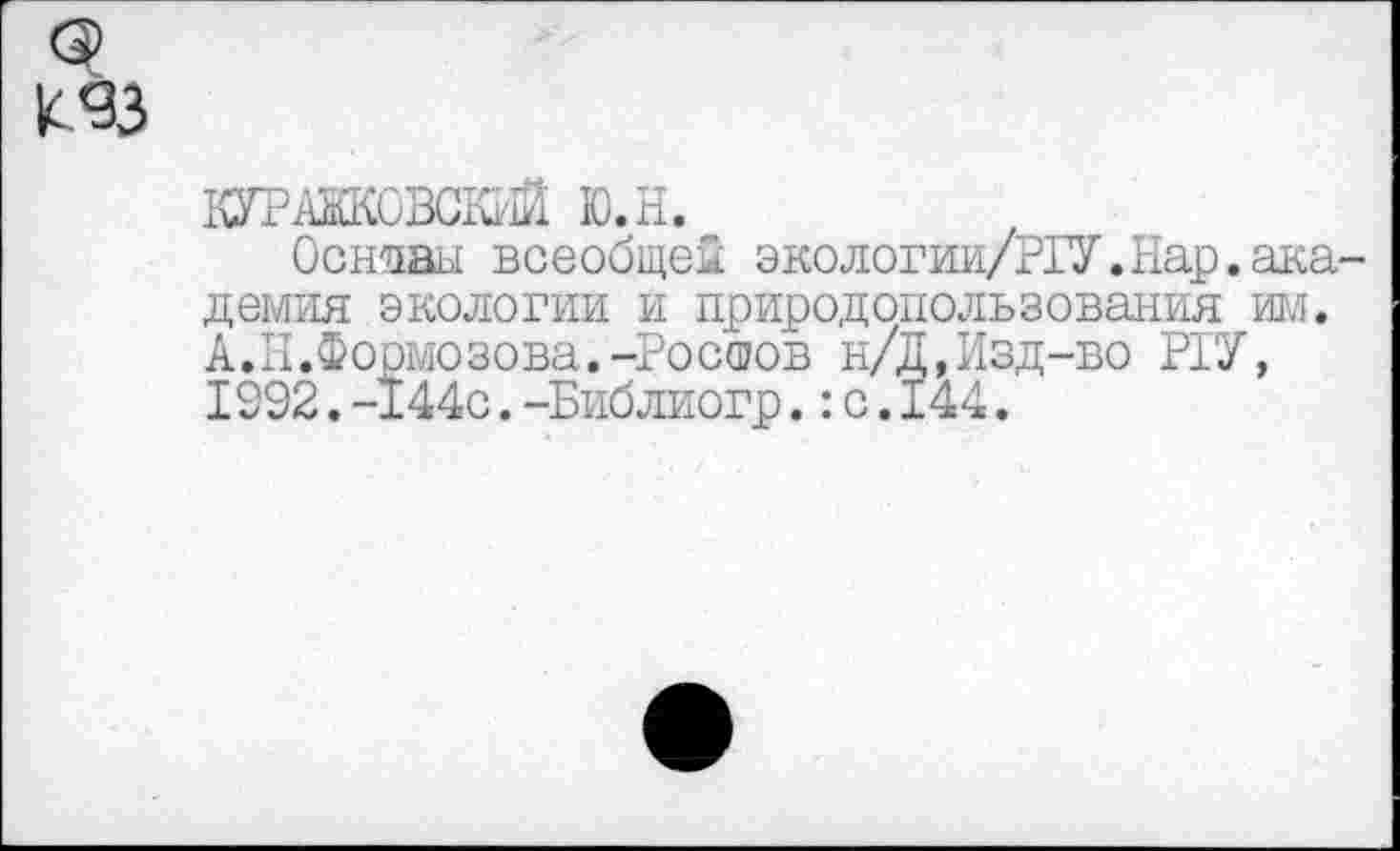 ﻿к«зз
КУРАЖКОВСКИЙ Ю.Н.
Основы всеобщей экологии/РГУ.Нар.академия экологии и природопользования ИРЛ. А.II.Формозова.-Ростов н/Д,Изд-во Р1У, 1992.-144с.-Библиогр.:с.144.